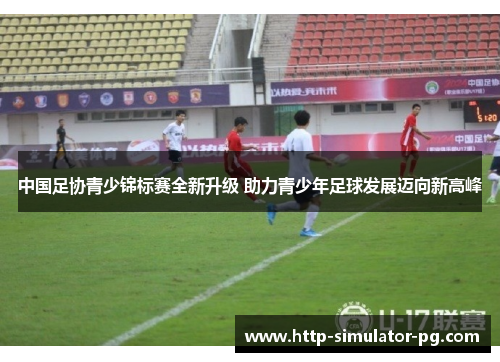 中国足协青少锦标赛全新升级 助力青少年足球发展迈向新高峰 中国足协青少锦标赛全新升级 助力青少年足球发展迈向新高峰