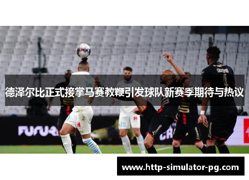 德泽尔比正式接掌马赛教鞭引发球队新赛季期待与热议