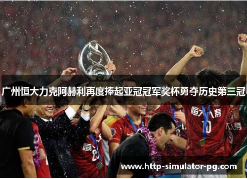 广州恒大力克阿赫利再度捧起亚冠冠军奖杯勇夺历史第三冠