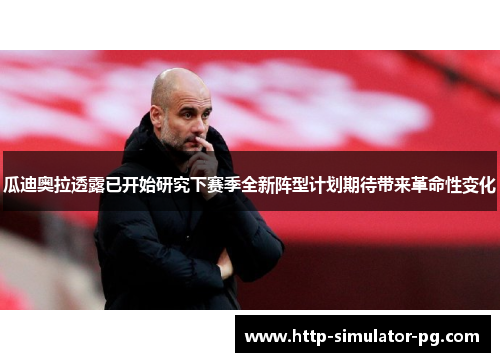 瓜迪奥拉透露已开始研究下赛季全新阵型计划期待带来革命性变化