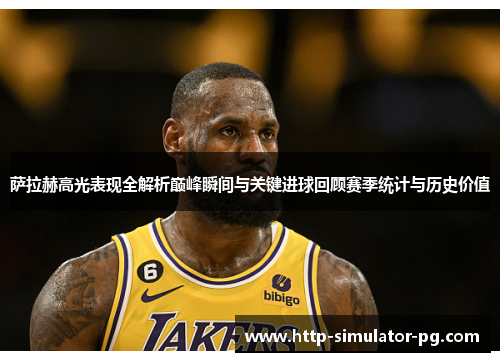 萨拉赫高光表现全解析巅峰瞬间与关键进球回顾赛季统计与历史价值