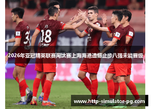 2026年亚冠精英联赛淘汰赛上海海港遗憾止步八强未能晋级 2026年亚冠精英联赛淘汰赛上海海港遗憾止步八强未能晋级