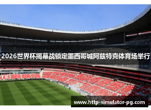 2026世界杯揭幕战锁定墨西哥城阿兹特克体育场举行 2026世界杯揭幕战锁定墨西哥城阿兹特克体育场举行