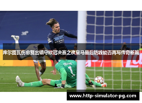 库尔图瓦伤愈复出镇守欧冠决赛之夜皇马最后防线能否再写传奇新篇 库尔图瓦伤愈复出镇守欧冠决赛之夜皇马最后防线能否再写传奇新篇
